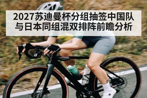 2027苏迪曼杯分组抽签中国队与日本同组混双排阵前瞻分析