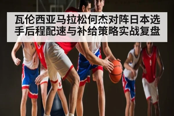 瓦伦西亚马拉松何杰对阵日本选手后程配速与补给策略实战复盘